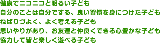 健康でニコニコと明るい子ども自分のことは自分でする、良い習慣を身につけた子どもねばりづよく、よく考える子ども思いやりがあり、お友達と仲良くできる心豊かな子ども協力して皆と楽しく遊べる子ども